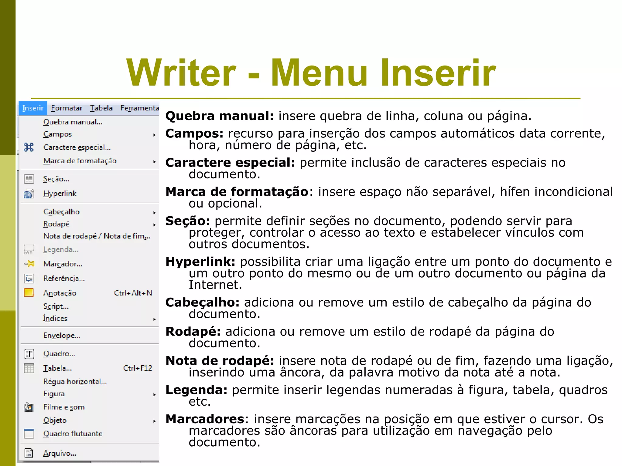 Writer - Menu Inserir
  Quebra manual: insere quebra de linha, coluna ou página.
  Campos: recurso para inserção dos campos automáticos data corrente,
     hora, número de página, etc.
  Caractere especial: permite inclusão de caracteres especiais no
     documento.
  Marca de formatação: insere espaço não separável, hífen incondicional
     ou opcional.
  Seção: permite definir seções no documento, podendo servir para
     proteger, controlar o acesso ao texto e estabelecer vínculos com
     outros documentos.
  Hyperlink: possibilita criar uma ligação entre um ponto do documento e
     um outro ponto do mesmo ou de um outro documento ou página da
     Internet.
  Cabeçalho: adiciona ou remove um estilo de cabeçalho da página do
     documento.
  Rodapé: adiciona ou remove um estilo de rodapé da página do
     documento.
  Nota de rodapé: insere nota de rodapé ou de fim, fazendo uma ligação,
     inserindo uma âncora, da palavra motivo da nota até a nota.
  Legenda: permite inserir legendas numeradas à figura, tabela, quadros
     etc.
  Marcadores: insere marcações na posição em que estiver o cursor. Os
     marcadores são âncoras para utilização em navegação pelo
     documento.
 