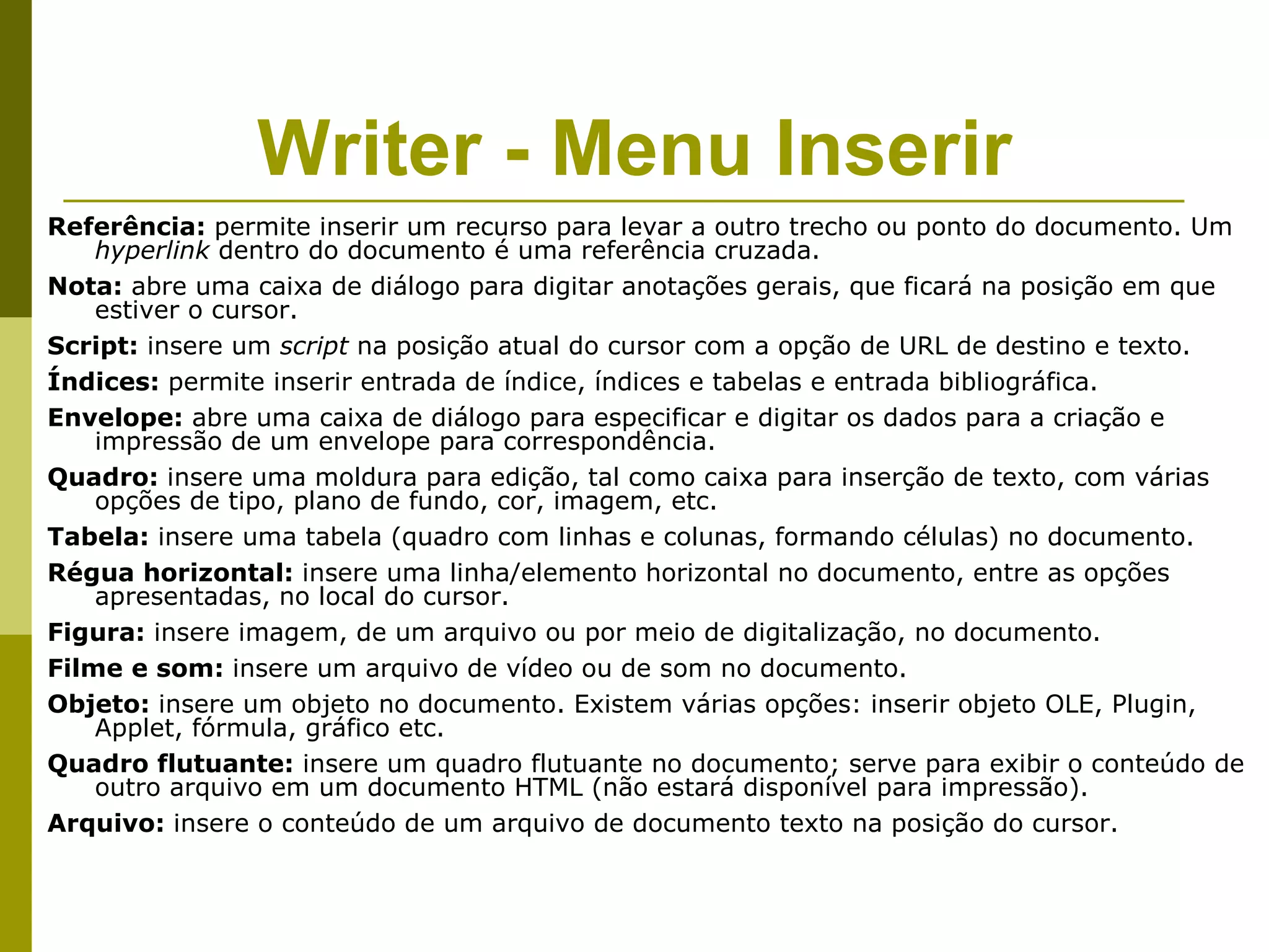 Writer - Menu Inserir
Referência: permite inserir um recurso para levar a outro trecho ou ponto do documento. Um
    hyperlink dentro do documento é uma referência cruzada.
Nota: abre uma caixa de diálogo para digitar anotações gerais, que ficará na posição em que
    estiver o cursor.
Script: insere um script na posição atual do cursor com a opção de URL de destino e texto.
Índices: permite inserir entrada de índice, índices e tabelas e entrada bibliográfica.
Envelope: abre uma caixa de diálogo para especificar e digitar os dados para a criação e
    impressão de um envelope para correspondência.
Quadro: insere uma moldura para edição, tal como caixa para inserção de texto, com várias
    opções de tipo, plano de fundo, cor, imagem, etc.
Tabela: insere uma tabela (quadro com linhas e colunas, formando células) no documento.
Régua horizontal: insere uma linha/elemento horizontal no documento, entre as opções
    apresentadas, no local do cursor.
Figura: insere imagem, de um arquivo ou por meio de digitalização, no documento.
Filme e som: insere um arquivo de vídeo ou de som no documento.
Objeto: insere um objeto no documento. Existem várias opções: inserir objeto OLE, Plugin,
    Applet, fórmula, gráfico etc.
Quadro flutuante: insere um quadro flutuante no documento; serve para exibir o conteúdo de
    outro arquivo em um documento HTML (não estará disponível para impressão).
Arquivo: insere o conteúdo de um arquivo de documento texto na posição do cursor.
 