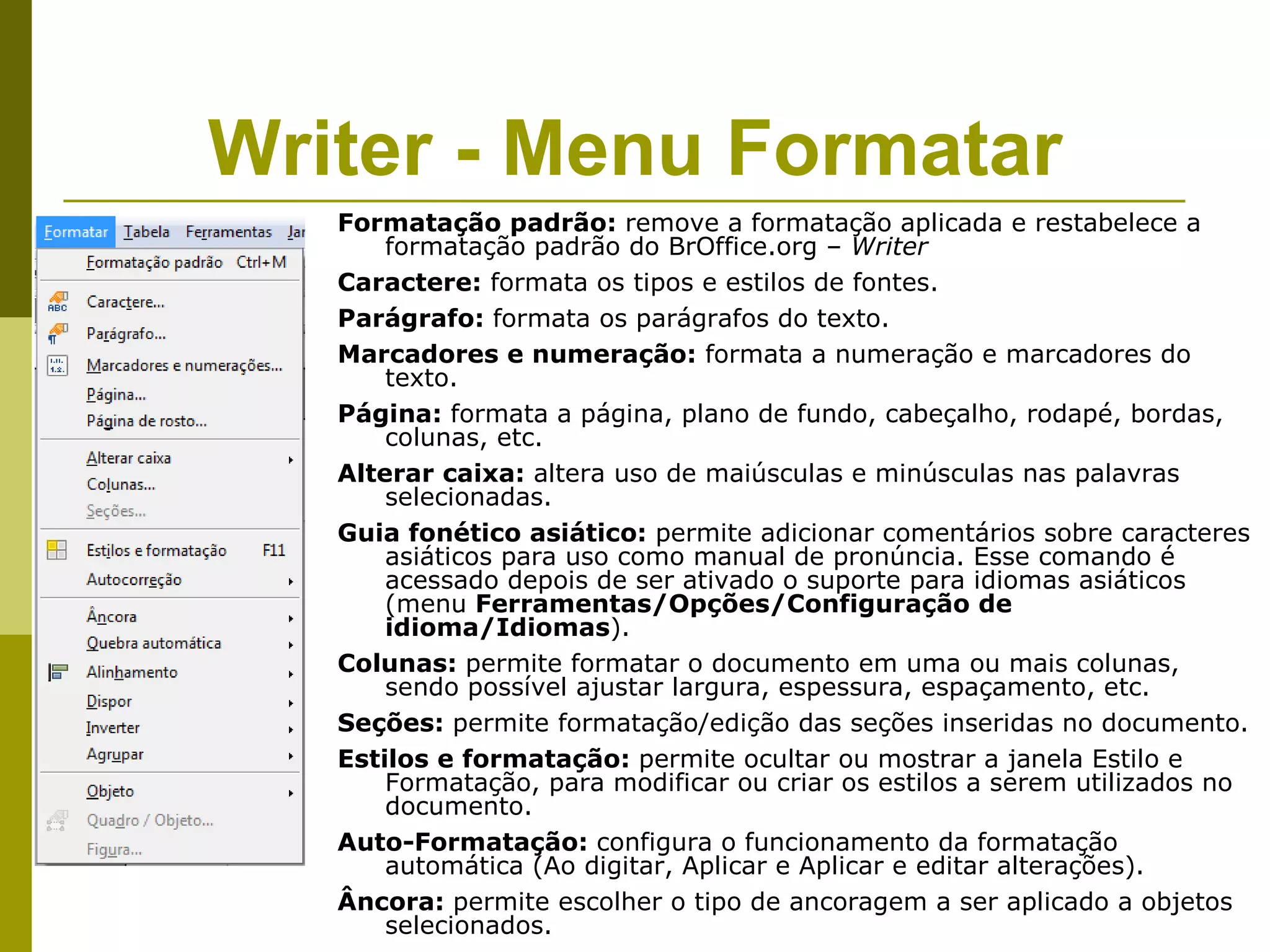 Writer - Menu Formatar
   Formatação padrão: remove a formatação aplicada e restabelece a
       formatação padrão do BrOffice.org – Writer
   Caractere: formata os tipos e estilos de fontes.
   Parágrafo: formata os parágrafos do texto.
   Marcadores e numeração: formata a numeração e marcadores do
       texto.
   Página: formata a página, plano de fundo, cabeçalho, rodapé, bordas,
       colunas, etc.
   Alterar caixa: altera uso de maiúsculas e minúsculas nas palavras
       selecionadas.
   Guia fonético asiático: permite adicionar comentários sobre caracteres
       asiáticos para uso como manual de pronúncia. Esse comando é
       acessado depois de ser ativado o suporte para idiomas asiáticos
       (menu Ferramentas/Opções/Configuração de
       idioma/Idiomas).
   Colunas: permite formatar o documento em uma ou mais colunas,
       sendo possível ajustar largura, espessura, espaçamento, etc.
   Seções: permite formatação/edição das seções inseridas no documento.
   Estilos e formatação: permite ocultar ou mostrar a janela Estilo e
       Formatação, para modificar ou criar os estilos a serem utilizados no
       documento.
   Auto-Formatação: configura o funcionamento da formatação
       automática (Ao digitar, Aplicar e Aplicar e editar alterações).
   Âncora: permite escolher o tipo de ancoragem a ser aplicado a objetos
       selecionados.
 