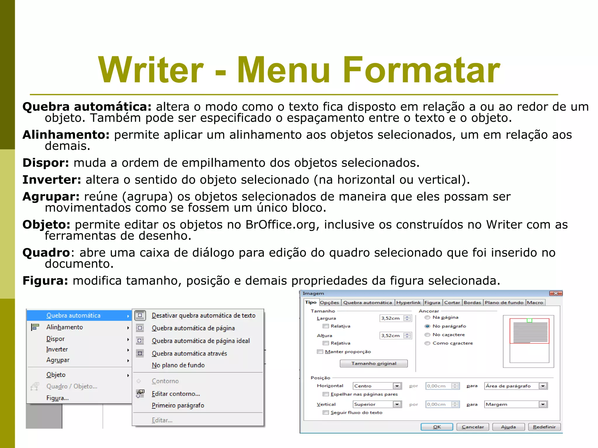 Writer - Menu Formatar
Quebra automática: altera o modo como o texto fica disposto em relação a ou ao redor de um
    objeto. Também pode ser especificado o espaçamento entre o texto e o objeto.
Alinhamento: permite aplicar um alinhamento aos objetos selecionados, um em relação aos
    demais.
Dispor: muda a ordem de empilhamento dos objetos selecionados.
Inverter: altera o sentido do objeto selecionado (na horizontal ou vertical).
Agrupar: reúne (agrupa) os objetos selecionados de maneira que eles possam ser
    movimentados como se fossem um único bloco.
Objeto: permite editar os objetos no BrOffice.org, inclusive os construídos no Writer com as
    ferramentas de desenho.
Quadro: abre uma caixa de diálogo para edição do quadro selecionado que foi inserido no
    documento.
Figura: modifica tamanho, posição e demais propriedades da figura selecionada.
 