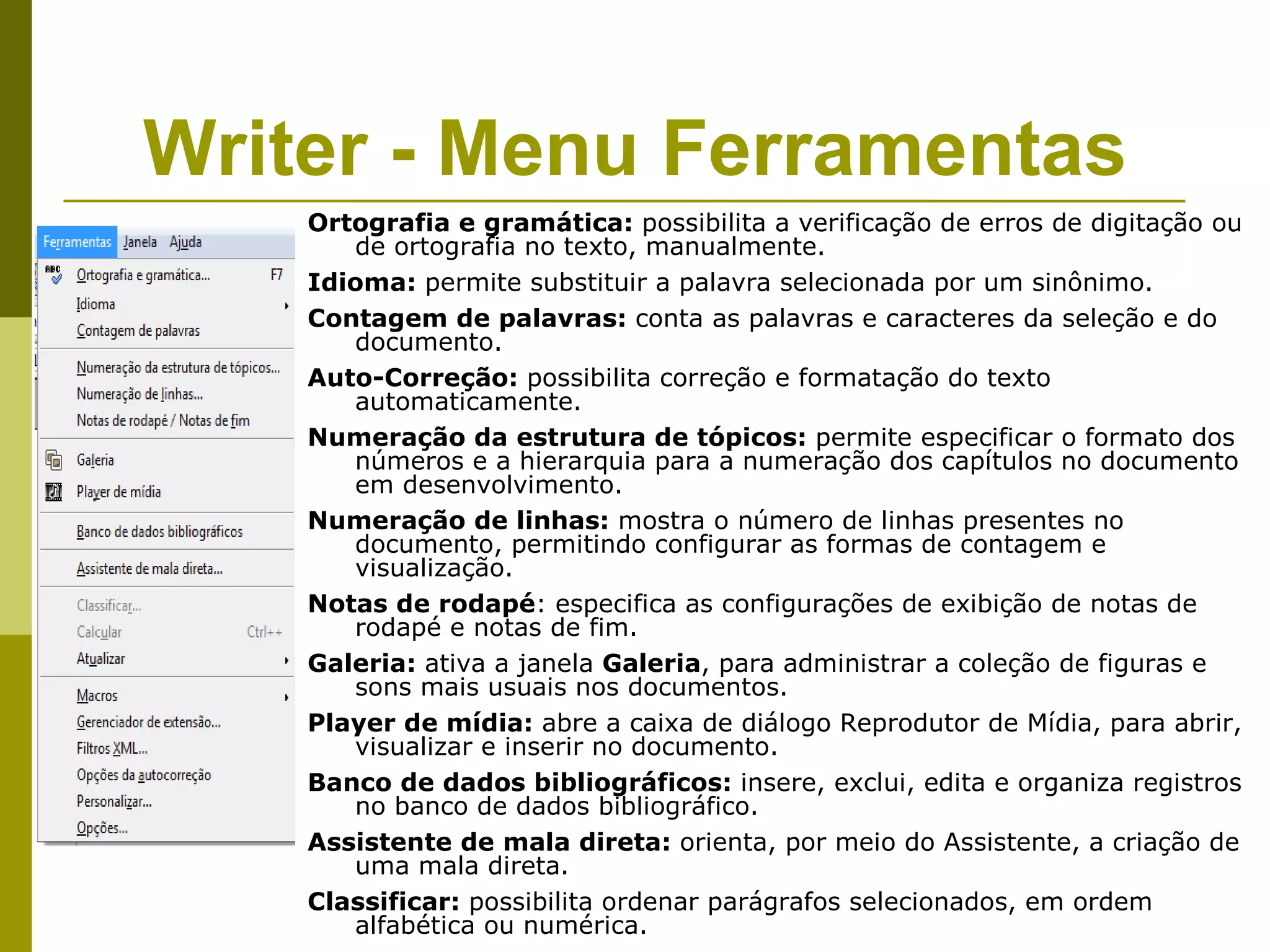 Writer - Menu Ferramentas
    Ortografia e gramática: possibilita a verificação de erros de digitação ou
       de ortografia no texto, manualmente.
    Idioma: permite substituir a palavra selecionada por um sinônimo.
    Contagem de palavras: conta as palavras e caracteres da seleção e do
       documento.
    Auto-Correção: possibilita correção e formatação do texto
       automaticamente.
    Numeração da estrutura de tópicos: permite especificar o formato dos
       números e a hierarquia para a numeração dos capítulos no documento
       em desenvolvimento.
    Numeração de linhas: mostra o número de linhas presentes no
       documento, permitindo configurar as formas de contagem e
       visualização.
    Notas de rodapé: especifica as configurações de exibição de notas de
       rodapé e notas de fim.
    Galeria: ativa a janela Galeria, para administrar a coleção de figuras e
       sons mais usuais nos documentos.
    Player de mídia: abre a caixa de diálogo Reprodutor de Mídia, para abrir,
       visualizar e inserir no documento.
    Banco de dados bibliográficos: insere, exclui, edita e organiza registros
       no banco de dados bibliográfico.
    Assistente de mala direta: orienta, por meio do Assistente, a criação de
       uma mala direta.
    Classificar: possibilita ordenar parágrafos selecionados, em ordem
       alfabética ou numérica.
 