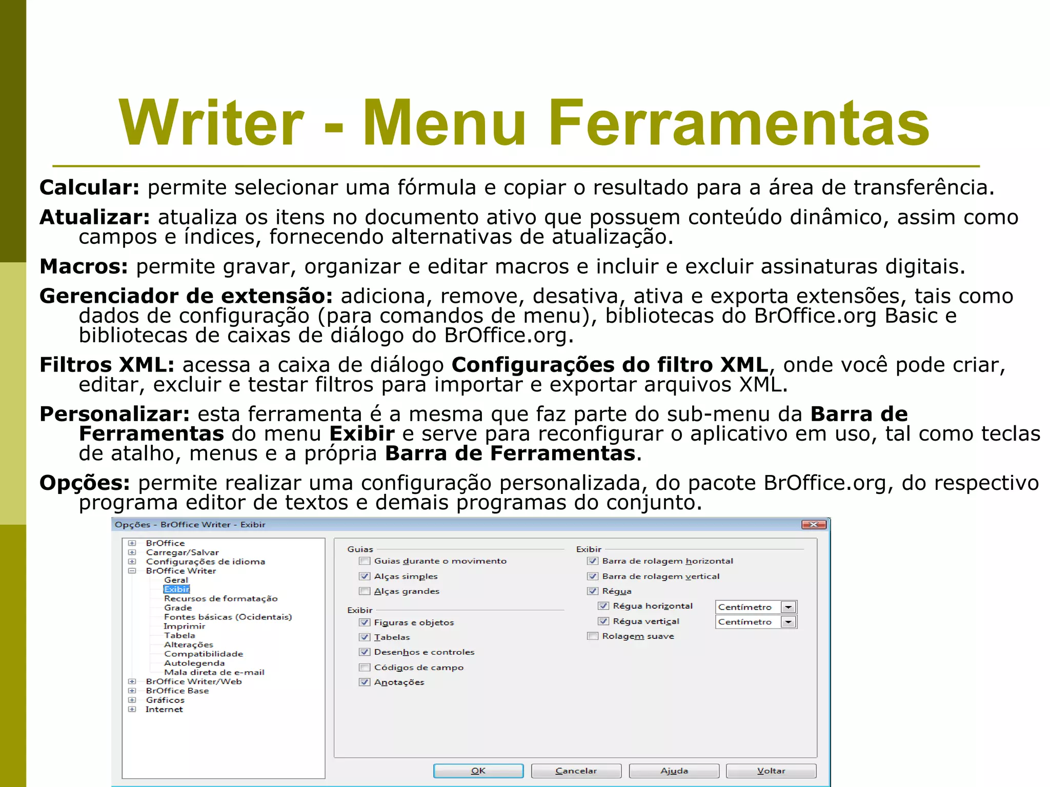Writer - Menu Ferramentas
Calcular: permite selecionar uma fórmula e copiar o resultado para a área de transferência.
Atualizar: atualiza os itens no documento ativo que possuem conteúdo dinâmico, assim como
    campos e índices, fornecendo alternativas de atualização.
Macros: permite gravar, organizar e editar macros e incluir e excluir assinaturas digitais.
Gerenciador de extensão: adiciona, remove, desativa, ativa e exporta extensões, tais como
    dados de configuração (para comandos de menu), bibliotecas do BrOffice.org Basic e
    bibliotecas de caixas de diálogo do BrOffice.org.
Filtros XML: acessa a caixa de diálogo Configurações do filtro XML, onde você pode criar,
    editar, excluir e testar filtros para importar e exportar arquivos XML.
Personalizar: esta ferramenta é a mesma que faz parte do sub-menu da Barra de
    Ferramentas do menu Exibir e serve para reconfigurar o aplicativo em uso, tal como teclas
    de atalho, menus e a própria Barra de Ferramentas.
Opções: permite realizar uma configuração personalizada, do pacote BrOffice.org, do respectivo
    programa editor de textos e demais programas do conjunto.
 