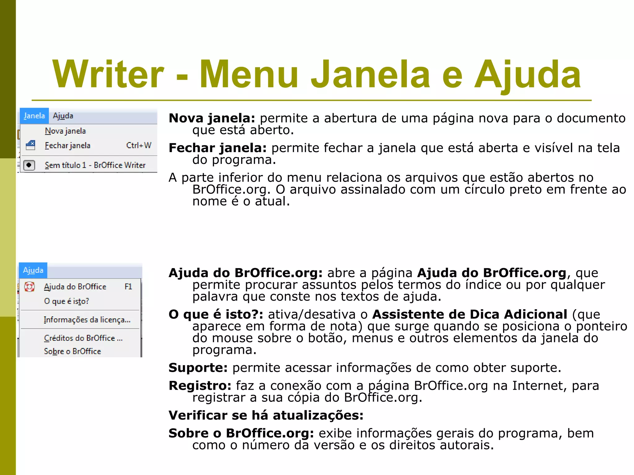 Writer - Menu Janela e Ajuda
      Nova janela: permite a abertura de uma página nova para o documento
         que está aberto.
      Fechar janela: permite fechar a janela que está aberta e visível na tela
         do programa.
      A parte inferior do menu relaciona os arquivos que estão abertos no
         BrOffice.org. O arquivo assinalado com um círculo preto em frente ao
         nome é o atual.




      Ajuda do BrOffice.org: abre a página Ajuda do BrOffice.org, que
         permite procurar assuntos pelos termos do índice ou por qualquer
         palavra que conste nos textos de ajuda.
      O que é isto?: ativa/desativa o Assistente de Dica Adicional (que
         aparece em forma de nota) que surge quando se posiciona o ponteiro
         do mouse sobre o botão, menus e outros elementos da janela do
         programa.
      Suporte: permite acessar informações de como obter suporte.
      Registro: faz a conexão com a página BrOffice.org na Internet, para
         registrar a sua cópia do BrOffice.org.
      Verificar se há atualizações:
      Sobre o BrOffice.org: exibe informações gerais do programa, bem
         como o número da versão e os direitos autorais.
 