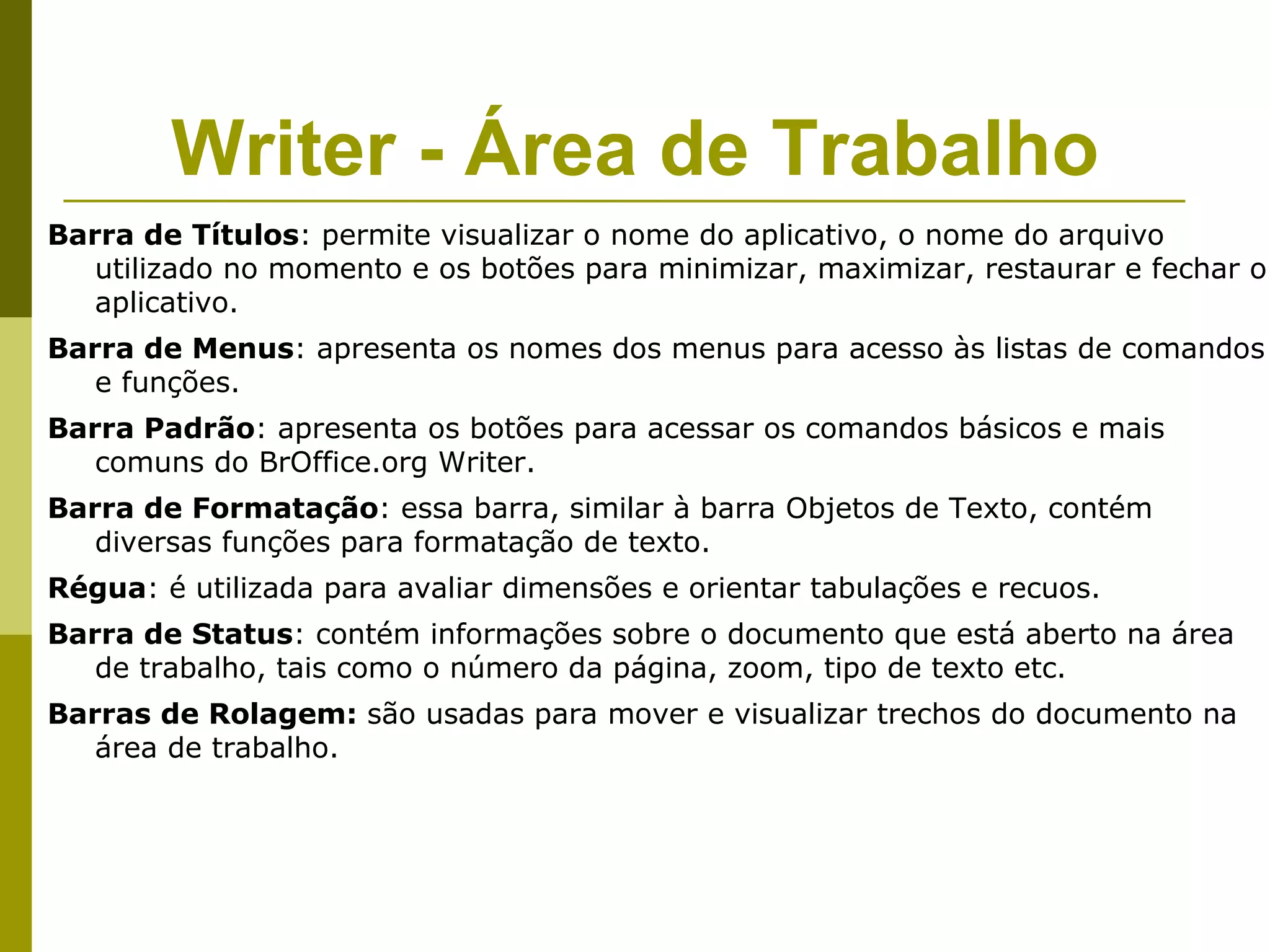 Writer - Área de Trabalho
Barra de Títulos: permite visualizar o nome do aplicativo, o nome do arquivo
   utilizado no momento e os botões para minimizar, maximizar, restaurar e fechar o
   aplicativo.
Barra de Menus: apresenta os nomes dos menus para acesso às listas de comandos
   e funções.
Barra Padrão: apresenta os botões para acessar os comandos básicos e mais
   comuns do BrOffice.org Writer.
Barra de Formatação: essa barra, similar à barra Objetos de Texto, contém
   diversas funções para formatação de texto.
Régua: é utilizada para avaliar dimensões e orientar tabulações e recuos.
Barra de Status: contém informações sobre o documento que está aberto na área
   de trabalho, tais como o número da página, zoom, tipo de texto etc.
Barras de Rolagem: são usadas para mover e visualizar trechos do documento na
   área de trabalho.
 