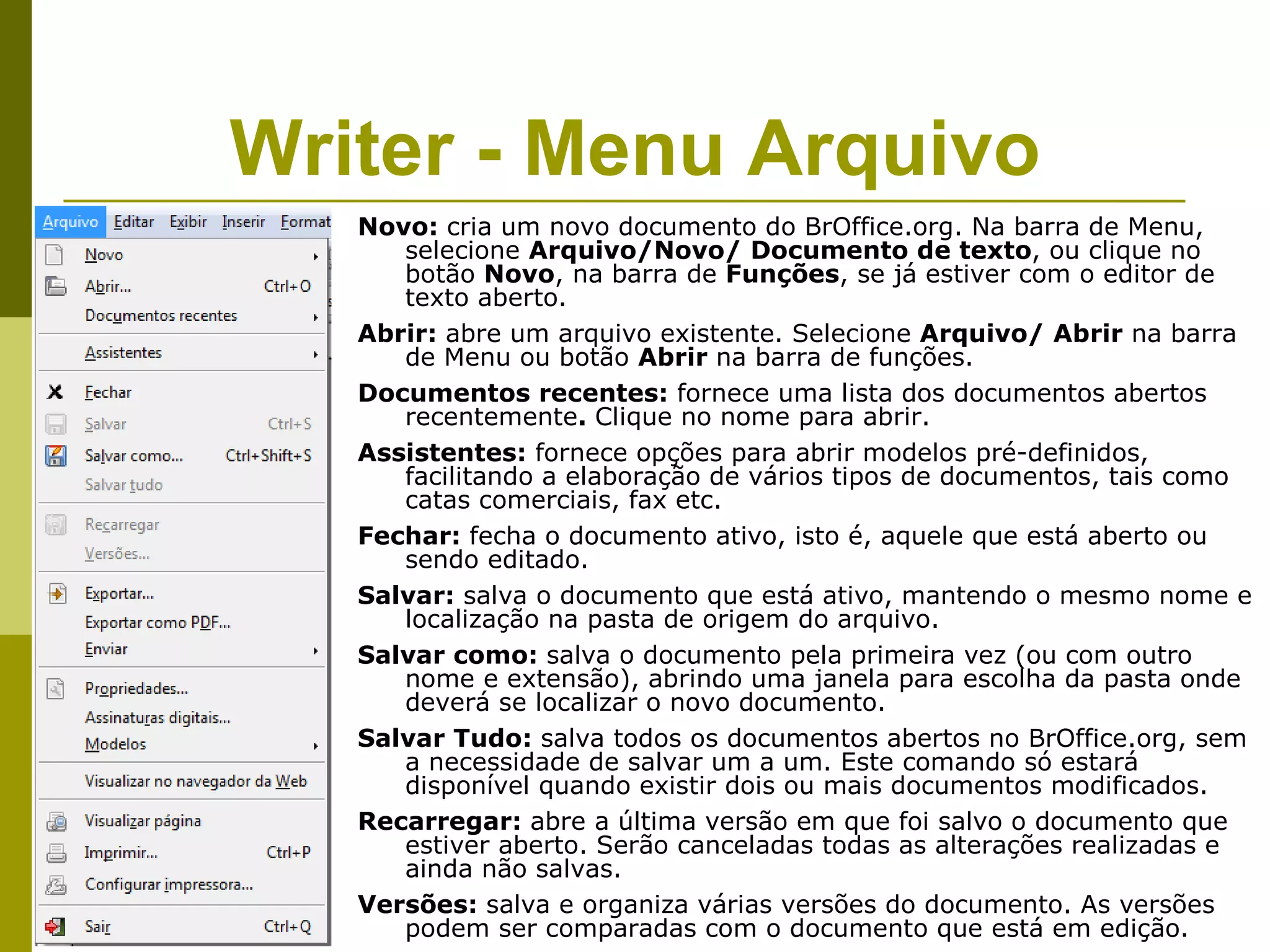 Writer - Menu Arquivo
   Novo: cria um novo documento do BrOffice.org. Na barra de Menu,
      selecione Arquivo/Novo/ Documento de texto, ou clique no
      botão Novo, na barra de Funções, se já estiver com o editor de
      texto aberto.
   Abrir: abre um arquivo existente. Selecione Arquivo/ Abrir na barra
      de Menu ou botão Abrir na barra de funções.
   Documentos recentes: fornece uma lista dos documentos abertos
      recentemente. Clique no nome para abrir.
   Assistentes: fornece opções para abrir modelos pré-definidos,
      facilitando a elaboração de vários tipos de documentos, tais como
      catas comerciais, fax etc.
   Fechar: fecha o documento ativo, isto é, aquele que está aberto ou
      sendo editado.
   Salvar: salva o documento que está ativo, mantendo o mesmo nome e
      localização na pasta de origem do arquivo.
   Salvar como: salva o documento pela primeira vez (ou com outro
      nome e extensão), abrindo uma janela para escolha da pasta onde
      deverá se localizar o novo documento.
   Salvar Tudo: salva todos os documentos abertos no BrOffice.org, sem
      a necessidade de salvar um a um. Este comando só estará
      disponível quando existir dois ou mais documentos modificados.
   Recarregar: abre a última versão em que foi salvo o documento que
      estiver aberto. Serão canceladas todas as alterações realizadas e
      ainda não salvas.
   Versões: salva e organiza várias versões do documento. As versões
      podem ser comparadas com o documento que está em edição.
 