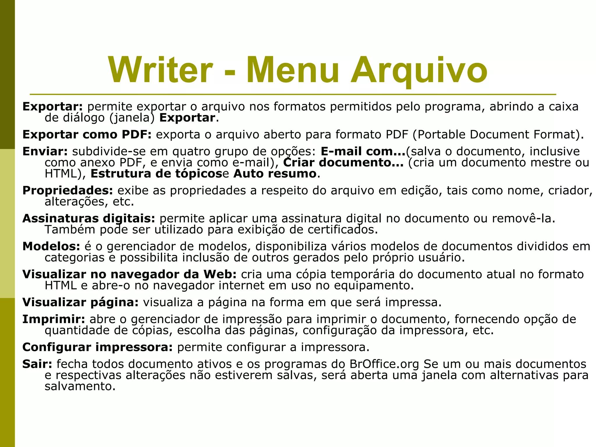 Writer - Menu Arquivo
Exportar: permite exportar o arquivo nos formatos permitidos pelo programa, abrindo a caixa
   de diálogo (janela) Exportar.
Exportar como PDF: exporta o arquivo aberto para formato PDF (Portable Document Format).
Enviar: subdivide-se em quatro grupo de opções: E-mail com...(salva o documento, inclusive
   como anexo PDF, e envia como e-mail), Criar documento... (cria um documento mestre ou
   HTML), Estrutura de tópicose Auto resumo.
Propriedades: exibe as propriedades a respeito do arquivo em edição, tais como nome, criador,
   alterações, etc.
Assinaturas digitais: permite aplicar uma assinatura digital no documento ou removê-la.
   Também pode ser utilizado para exibição de certificados.
Modelos: é o gerenciador de modelos, disponibiliza vários modelos de documentos divididos em
   categorias e possibilita inclusão de outros gerados pelo próprio usuário.
Visualizar no navegador da Web: cria uma cópia temporária do documento atual no formato
   HTML e abre-o no navegador internet em uso no equipamento.
Visualizar página: visualiza a página na forma em que será impressa.
Imprimir: abre o gerenciador de impressão para imprimir o documento, fornecendo opção de
   quantidade de cópias, escolha das páginas, configuração da impressora, etc.
Configurar impressora: permite configurar a impressora.
Sair: fecha todos documento ativos e os programas do BrOffice.org Se um ou mais documentos
   e respectivas alterações não estiverem salvas, será aberta uma janela com alternativas para
   salvamento.
 