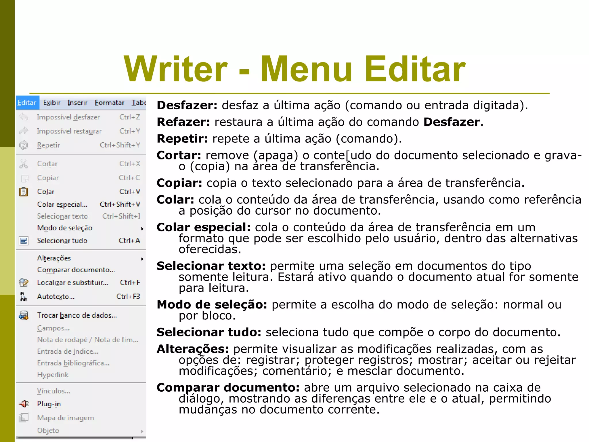 Writer - Menu Editar
 Desfazer: desfaz a última ação (comando ou entrada digitada).
 Refazer: restaura a última ação do comando Desfazer.
 Repetir: repete a última ação (comando).
 Cortar: remove (apaga) o conte[udo do documento selecionado e grava-
     o (copia) na área de transferência.
 Copiar: copia o texto selecionado para a área de transferência.
 Colar: cola o conteúdo da área de transferência, usando como referência
     a posição do cursor no documento.
 Colar especial: cola o conteúdo da área de transferência em um
     formato que pode ser escolhido pelo usuário, dentro das alternativas
     oferecidas.
 Selecionar texto: permite uma seleção em documentos do tipo
     somente leitura. Estará ativo quando o documento atual for somente
     para leitura.
 Modo de seleção: permite a escolha do modo de seleção: normal ou
     por bloco.
 Selecionar tudo: seleciona tudo que compõe o corpo do documento.
 Alterações: permite visualizar as modificações realizadas, com as
     opções de: registrar; proteger registros; mostrar; aceitar ou rejeitar
     modificações; comentário; e mesclar documento.
 Comparar documento: abre um arquivo selecionado na caixa de
     diálogo, mostrando as diferenças entre ele e o atual, permitindo
     mudanças no documento corrente.
 