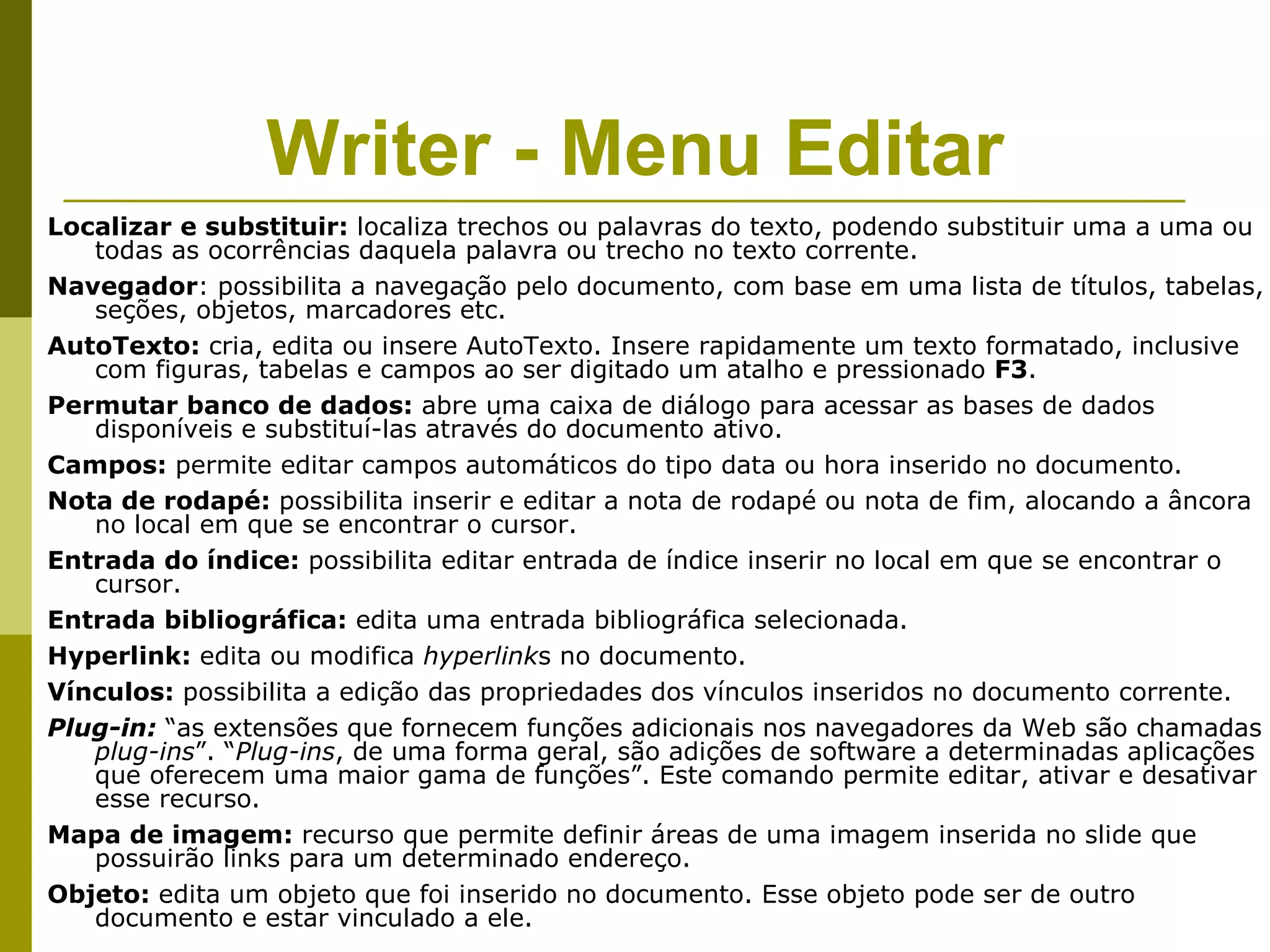 Writer - Menu Editar
Localizar e substituir: localiza trechos ou palavras do texto, podendo substituir uma a uma ou
   todas as ocorrências daquela palavra ou trecho no texto corrente.
Navegador: possibilita a navegação pelo documento, com base em uma lista de títulos, tabelas,
   seções, objetos, marcadores etc.
AutoTexto: cria, edita ou insere AutoTexto. Insere rapidamente um texto formatado, inclusive
   com figuras, tabelas e campos ao ser digitado um atalho e pressionado F3.
Permutar banco de dados: abre uma caixa de diálogo para acessar as bases de dados
   disponíveis e substituí-las através do documento ativo.
Campos: permite editar campos automáticos do tipo data ou hora inserido no documento.
Nota de rodapé: possibilita inserir e editar a nota de rodapé ou nota de fim, alocando a âncora
   no local em que se encontrar o cursor.
Entrada do índice: possibilita editar entrada de índice inserir no local em que se encontrar o
   cursor.
Entrada bibliográfica: edita uma entrada bibliográfica selecionada.
Hyperlink: edita ou modifica hyperlinks no documento.
Vínculos: possibilita a edição das propriedades dos vínculos inseridos no documento corrente.
Plug-in: “as extensões que fornecem funções adicionais nos navegadores da Web são chamadas
   plug-ins”. “Plug-ins, de uma forma geral, são adições de software a determinadas aplicações
   que oferecem uma maior gama de funções”. Este comando permite editar, ativar e desativar
   esse recurso.
Mapa de imagem: recurso que permite definir áreas de uma imagem inserida no slide que
   possuirão links para um determinado endereço.
Objeto: edita um objeto que foi inserido no documento. Esse objeto pode ser de outro
   documento e estar vinculado a ele.
 