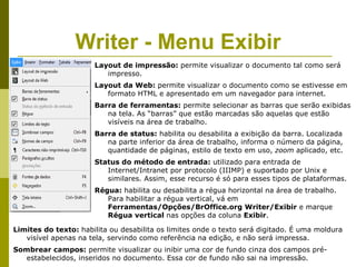 Writer - Menu Exibir
                      Layout de impressão: permite visualizar o documento tal como será
                         impresso.
                      Layout da Web: permite visualizar o documento como se estivesse em
                         formato HTML e apresentado em um navegador para internet.
                      Barra de ferramentas: permite selecionar as barras que serão exibidas
                         na tela. As “barras” que estão marcadas são aquelas que estão
                         visíveis na área de trabalho.
                      Barra de status: habilita ou desabilita a exibição da barra. Localizada
                         na parte inferior da área de trabalho, informa o número da página,
                         quantidade de páginas, estilo de texto em uso, zoom aplicado, etc.
                      Status do método de entrada: utilizado para entrada de
                         Internet/Intranet por protocolo (IIIMP) e suportado por Unix e
                         similares. Assim, esse recurso é só para esses tipos de plataformas.
                      Régua: habilita ou desabilita a régua horizontal na área de trabalho.
                         Para habilitar a régua vertical, vá em
                         Ferramentas/Opções/BrOffice.org Writer/Exibir e marque
                         Régua vertical nas opções da coluna Exibir.

Limites do texto: habilita ou desabilita os limites onde o texto será digitado. É uma moldura
   visível apenas na tela, servindo como referência na edição, e não será impressa.
Sombrear campos: permite visualizar ou inibir uma cor de fundo cinza dos campos pré-
  estabelecidos, inseridos no documento. Essa cor de fundo não sai na impressão.
 
