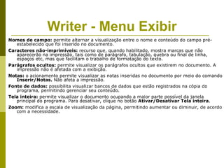 Writer - Menu Exibir
Nomes de campo: permite alternar a visualização entre o nome e conteúdo do campo pré-
   estabelecido que foi inserido no documento.
Caracteres não-imprimíveis: recurso que, quando habilitado, mostra marcas que não
   aparecerão na impressão, tais como de parágrafo, tabulação, quebra ou final de linha,
   espaços etc, mas que facilitam o trabalho de formatação do texto.
Parágrafos ocultos: permite visualizar os parágrafos ocultos que existirem no documento. A
   impressão não é afetada com a exibição.
Notas: o acionamento permite visualizar as notas inseridas no documento por meio do comando
   Inserir/Notas. Não afeta a impressão.
Fonte de dados: possibilita visualizar bancos de dados que estão registrados na cópia do
   programa, permitindo gerenciar seu conteúdo.
Tela inteira: permite visualizar o documento ocupando a maior parte possível da janela
   principal do programa. Para desativar, clique no botão Ativar/Desativar Tela inteira.
Zoom: modifica a escala de visualização da página, permitindo aumentar ou diminuir, de acordo
   com a necessidade.
 