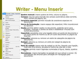 Writer - Menu Inserir
  Quebra manual: insere quebra de linha, coluna ou página.
  Campos: recurso para inserção dos campos automáticos data corrente,
     hora, número de página, etc.
  Caractere especial: permite inclusão de caracteres especiais no
     documento.
  Marca de formatação: insere espaço não separável, hífen incondicional
     ou opcional.
  Seção: permite definir seções no documento, podendo servir para
     proteger, controlar o acesso ao texto e estabelecer vínculos com
     outros documentos.
  Hyperlink: possibilita criar uma ligação entre um ponto do documento e
     um outro ponto do mesmo ou de um outro documento ou página da
     Internet.
  Cabeçalho: adiciona ou remove um estilo de cabeçalho da página do
     documento.
  Rodapé: adiciona ou remove um estilo de rodapé da página do
     documento.
  Nota de rodapé: insere nota de rodapé ou de fim, fazendo uma ligação,
     inserindo uma âncora, da palavra motivo da nota até a nota.
  Legenda: permite inserir legendas numeradas à figura, tabela, quadros
     etc.
  Marcadores: insere marcações na posição em que estiver o cursor. Os
     marcadores são âncoras para utilização em navegação pelo
     documento.
 