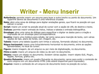 Writer - Menu Inserir
Referência: permite inserir um recurso para levar a outro trecho ou ponto do documento. Um
    hyperlink dentro do documento é uma referência cruzada.
Nota: abre uma caixa de diálogo para digitar anotações gerais, que ficará na posição em que
    estiver o cursor.
Script: insere um script na posição atual do cursor com a opção de URL de destino e texto.
Índices: permite inserir entrada de índice, índices e tabelas e entrada bibliográfica.
Envelope: abre uma caixa de diálogo para especificar e digitar os dados para a criação e
    impressão de um envelope para correspondência.
Quadro: insere uma moldura para edição, tal como caixa para inserção de texto, com várias
    opções de tipo, plano de fundo, cor, imagem, etc.
Tabela: insere uma tabela (quadro com linhas e colunas, formando células) no documento.
Régua horizontal: insere uma linha/elemento horizontal no documento, entre as opções
    apresentadas, no local do cursor.
Figura: insere imagem, de um arquivo ou por meio de digitalização, no documento.
Filme e som: insere um arquivo de vídeo ou de som no documento.
Objeto: insere um objeto no documento. Existem várias opções: inserir objeto OLE, Plugin,
    Applet, fórmula, gráfico etc.
Quadro flutuante: insere um quadro flutuante no documento; serve para exibir o conteúdo de
    outro arquivo em um documento HTML (não estará disponível para impressão).
Arquivo: insere o conteúdo de um arquivo de documento texto na posição do cursor.
 