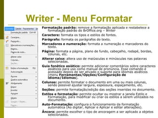 Writer - Menu Formatar
   Formatação padrão: remove a formatação aplicada e restabelece a
       formatação padrão do BrOffice.org – Writer
   Caractere: formata os tipos e estilos de fontes.
   Parágrafo: formata os parágrafos do texto.
   Marcadores e numeração: formata a numeração e marcadores do
       texto.
   Página: formata a página, plano de fundo, cabeçalho, rodapé, bordas,
       colunas, etc.
   Alterar caixa: altera uso de maiúsculas e minúsculas nas palavras
       selecionadas.
   Guia fonético asiático: permite adicionar comentários sobre caracteres
       asiáticos para uso como manual de pronúncia. Esse comando é
       acessado depois de ser ativado o suporte para idiomas asiáticos
       (menu Ferramentas/Opções/Configuração de
       idioma/Idiomas).
   Colunas: permite formatar o documento em uma ou mais colunas,
       sendo possível ajustar largura, espessura, espaçamento, etc.
   Seções: permite formatação/edição das seções inseridas no documento.
   Estilos e formatação: permite ocultar ou mostrar a janela Estilo e
       Formatação, para modificar ou criar os estilos a serem utilizados no
       documento.
   Auto-Formatação: configura o funcionamento da formatação
       automática (Ao digitar, Aplicar e Aplicar e editar alterações).
   Âncora: permite escolher o tipo de ancoragem a ser aplicado a objetos
       selecionados.
 