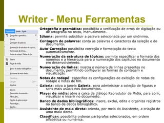 Writer - Menu Ferramentas
    Ortografia e gramática: possibilita a verificação de erros de digitação ou
       de ortografia no texto, manualmente.
    Idioma: permite substituir a palavra selecionada por um sinônimo.
    Contagem de palavras: conta as palavras e caracteres da seleção e do
       documento.
    Auto-Correção: possibilita correção e formatação do texto
       automaticamente.
    Numeração da estrutura de tópicos: permite especificar o formato dos
       números e a hierarquia para a numeração dos capítulos no documento
       em desenvolvimento.
    Numeração de linhas: mostra o número de linhas presentes no
       documento, permitindo configurar as formas de contagem e
       visualização.
    Notas de rodapé: especifica as configurações de exibição de notas de
       rodapé e notas de fim.
    Galeria: ativa a janela Galeria, para administrar a coleção de figuras e
       sons mais usuais nos documentos.
    Player de mídia: abre a caixa de diálogo Reprodutor de Mídia, para abrir,
       visualizar e inserir no documento.
    Banco de dados bibliográficos: insere, exclui, edita e organiza registros
       no banco de dados bibliográfico.
    Assistente de mala direta: orienta, por meio do Assistente, a criação de
       uma mala direta.
    Classificar: possibilita ordenar parágrafos selecionados, em ordem
       alfabética ou numérica.
 