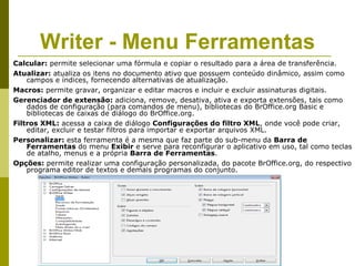 Writer - Menu Ferramentas
Calcular: permite selecionar uma fórmula e copiar o resultado para a área de transferência.
Atualizar: atualiza os itens no documento ativo que possuem conteúdo dinâmico, assim como
    campos e índices, fornecendo alternativas de atualização.
Macros: permite gravar, organizar e editar macros e incluir e excluir assinaturas digitais.
Gerenciador de extensão: adiciona, remove, desativa, ativa e exporta extensões, tais como
    dados de configuração (para comandos de menu), bibliotecas do BrOffice.org Basic e
    bibliotecas de caixas de diálogo do BrOffice.org.
Filtros XML: acessa a caixa de diálogo Configurações do filtro XML, onde você pode criar,
    editar, excluir e testar filtros para importar e exportar arquivos XML.
Personalizar: esta ferramenta é a mesma que faz parte do sub-menu da Barra de
    Ferramentas do menu Exibir e serve para reconfigurar o aplicativo em uso, tal como teclas
    de atalho, menus e a própria Barra de Ferramentas.
Opções: permite realizar uma configuração personalizada, do pacote BrOffice.org, do respectivo
    programa editor de textos e demais programas do conjunto.
 
