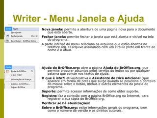Writer - Menu Janela e Ajuda
      Nova janela: permite a abertura de uma página nova para o documento
         que está aberto.
      Fechar janela: permite fechar a janela que está aberta e visível na tela
         do programa.
      A parte inferior do menu relaciona os arquivos que estão abertos no
         BrOffice.org. O arquivo assinalado com um círculo preto em frente ao
         nome é o atual.




      Ajuda do BrOffice.org: abre a página Ajuda do BrOffice.org, que
         permite procurar assuntos pelos termos do índice ou por qualquer
         palavra que conste nos textos de ajuda.
      O que é isto?: ativa/desativa o Assistente de Dica Adicional (que
         aparece em forma de nota) que surge quando se posiciona o ponteiro
         do mouse sobre o botão, menus e outros elementos da janela do
         programa.
      Suporte: permite acessar informações de como obter suporte.
      Registro: faz a conexão com a página BrOffice.org na Internet, para
         registrar a sua cópia do BrOffice.org.
      Verificar se há atualizações:
      Sobre o BrOffice.org: exibe informações gerais do programa, bem
         como o número da versão e os direitos autorais.
 