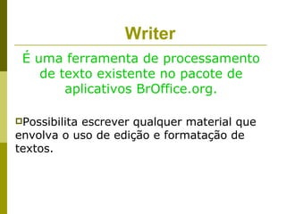 Writer
 É uma ferramenta de processamento
    de texto existente no pacote de
        aplicativos BrOffice.org.

Possibilita
           escrever qualquer material que
envolva o uso de edição e formatação de
textos.
 