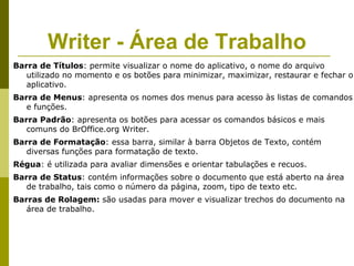 Writer - Área de Trabalho
Barra de Títulos: permite visualizar o nome do aplicativo, o nome do arquivo
   utilizado no momento e os botões para minimizar, maximizar, restaurar e fechar o
   aplicativo.
Barra de Menus: apresenta os nomes dos menus para acesso às listas de comandos
   e funções.
Barra Padrão: apresenta os botões para acessar os comandos básicos e mais
   comuns do BrOffice.org Writer.
Barra de Formatação: essa barra, similar à barra Objetos de Texto, contém
   diversas funções para formatação de texto.
Régua: é utilizada para avaliar dimensões e orientar tabulações e recuos.
Barra de Status: contém informações sobre o documento que está aberto na área
   de trabalho, tais como o número da página, zoom, tipo de texto etc.
Barras de Rolagem: são usadas para mover e visualizar trechos do documento na
   área de trabalho.
 