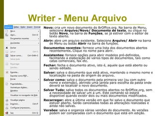 Writer - Menu Arquivo
   Novo: cria um novo documento do BrOffice.org. Na barra de Menu,
      selecione Arquivo/Novo/ Documento de texto, ou clique no
      botão Novo, na barra de Funções, se já estiver com o editor de
      texto aberto.
   Abrir: abre um arquivo existente. Selecione Arquivo/ Abrir na barra
      de Menu ou botão Abrir na barra de funções.
   Documentos recentes: fornece uma lista dos documentos abertos
      recentemente. Clique no nome para abrir.
   Assistentes: fornece opções para abrir modelos pré-definidos,
      facilitando a elaboração de vários tipos de documentos, tais como
      catas comerciais, fax etc.
   Fechar: fecha o documento ativo, isto é, aquele que está aberto ou
      sendo editado.
   Salvar: salva o documento que está ativo, mantendo o mesmo nome e
      localização na pasta de origem do arquivo.
   Salvar como: salva o documento pela primeira vez (ou com outro
      nome e extensão), abrindo uma janela para escolha da pasta onde
      deverá se localizar o novo documento.
   Salvar Tudo: salva todos os documentos abertos no BrOffice.org, sem
      a necessidade de salvar um a um. Este comando só estará
      disponível quando existir dois ou mais documentos modificados.
   Recarregar: abre a última versão em que foi salvo o documento que
      estiver aberto. Serão canceladas todas as alterações realizadas e
      ainda não salvas.
   Versões: salva e organiza várias versões do documento. As versões
      podem ser comparadas com o documento que está em edição.
 