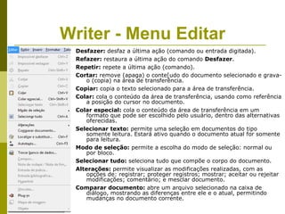 Writer - Menu Editar
 Desfazer: desfaz a última ação (comando ou entrada digitada).
 Refazer: restaura a última ação do comando Desfazer.
 Repetir: repete a última ação (comando).
 Cortar: remove (apaga) o conte[udo do documento selecionado e grava-
     o (copia) na área de transferência.
 Copiar: copia o texto selecionado para a área de transferência.
 Colar: cola o conteúdo da área de transferência, usando como referência
     a posição do cursor no documento.
 Colar especial: cola o conteúdo da área de transferência em um
     formato que pode ser escolhido pelo usuário, dentro das alternativas
     oferecidas.
 Selecionar texto: permite uma seleção em documentos do tipo
     somente leitura. Estará ativo quando o documento atual for somente
     para leitura.
 Modo de seleção: permite a escolha do modo de seleção: normal ou
     por bloco.
 Selecionar tudo: seleciona tudo que compõe o corpo do documento.
 Alterações: permite visualizar as modificações realizadas, com as
     opções de: registrar; proteger registros; mostrar; aceitar ou rejeitar
     modificações; comentário; e mesclar documento.
 Comparar documento: abre um arquivo selecionado na caixa de
     diálogo, mostrando as diferenças entre ele e o atual, permitindo
     mudanças no documento corrente.
 