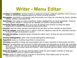 Writer - Menu Editar
Localizar e substituir: localiza trechos ou palavras do texto, podendo substituir uma a uma ou
   todas as ocorrências daquela palavra ou trecho no texto corrente.
Navegador: possibilita a navegação pelo documento, com base em uma lista de títulos, tabelas,
   seções, objetos, marcadores etc.
AutoTexto: cria, edita ou insere AutoTexto. Insere rapidamente um texto formatado, inclusive
   com figuras, tabelas e campos ao ser digitado um atalho e pressionado F3.
Permutar banco de dados: abre uma caixa de diálogo para acessar as bases de dados
   disponíveis e substituí-las através do documento ativo.
Campos: permite editar campos automáticos do tipo data ou hora inserido no documento.
Nota de rodapé: possibilita inserir e editar a nota de rodapé ou nota de fim, alocando a âncora
   no local em que se encontrar o cursor.
Entrada do índice: possibilita editar entrada de índice inserir no local em que se encontrar o
   cursor.
Entrada bibliográfica: edita uma entrada bibliográfica selecionada.
Hyperlink: edita ou modifica hyperlinks no documento.
Vínculos: possibilita a edição das propriedades dos vínculos inseridos no documento corrente.
Plug-in: “as extensões que fornecem funções adicionais nos navegadores da Web são chamadas
   plug-ins”. “Plug-ins, de uma forma geral, são adições de software a determinadas aplicações
   que oferecem uma maior gama de funções”. Este comando permite editar, ativar e desativar
   esse recurso.
Mapa de imagem: recurso que permite definir áreas de uma imagem inserida no slide que
   possuirão links para um determinado endereço.
Objeto: edita um objeto que foi inserido no documento. Esse objeto pode ser de outro
   documento e estar vinculado a ele.
 