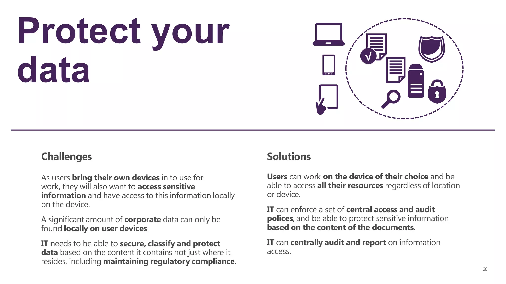 Protect your
data
Challenges Solutions
As users bring their own devices in to use for
work, they will also want to access sensitive
information and have access to this information locally
on the device.
A significant amount of corporate data can only be
found locally on user devices.
IT needs to be able to secure, classify and protect
data based on the content it contains not just where it
resides, including maintaining regulatory compliance.
Users can work on the device of their choice and be
able to access all their resources regardless of location
or device.
IT can enforce a set of central access and audit
polices, and be able to protect sensitive information
based on the content of the documents.
IT can centrally audit and report on information
access.
 