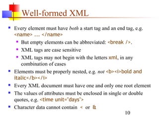 10
Well-formed XML
 Every element must have both a start tag and an end tag, e.g.
<name> ... </name>
 But empty elements can be abbreviated: <break />.
 XML tags are case sensitive
 XML tags may not begin with the letters xml, in any
combination of cases
 Elements must be properly nested, e.g. not <b><i>bold and
italic</b></i>
 Every XML document must have one and only one root element
 The values of attributes must be enclosed in single or double
quotes, e.g. <time unit="days">
 Character data cannot contain < or &
 