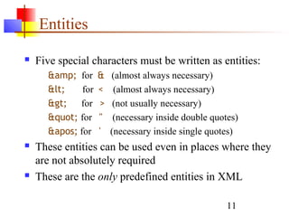 11
Entities
 Five special characters must be written as entities:
&amp; for & (almost always necessary)
< for < (almost always necessary)
> for > (not usually necessary)
" for " (necessary inside double quotes)
' for ' (necessary inside single quotes)
 These entities can be used even in places where they
are not absolutely required
 These are the only predefined entities in XML
 