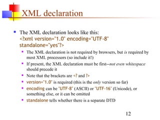 12
XML declaration
 The XML declaration looks like this:
<?xml version="1.0" encoding="UTF-8"
standalone="yes"?>
 The XML declaration is not required by browsers, but is required by
most XML processors (so include it!)
 If present, the XML declaration must be first--not even whitespace
should precede it
 Note that the brackets are <? and ?>
 version="1.0" is required (this is the only version so far)
 encoding can be "UTF-8" (ASCII) or "UTF-16" (Unicode), or
something else, or it can be omitted
 standalone tells whether there is a separate DTD
 