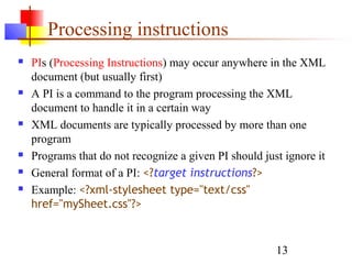 13
Processing instructions
 PIs (Processing Instructions) may occur anywhere in the XML
document (but usually first)
 A PI is a command to the program processing the XML
document to handle it in a certain way
 XML documents are typically processed by more than one
program
 Programs that do not recognize a given PI should just ignore it
 General format of a PI: <?target instructions?>
 Example: <?xml-stylesheet type="text/css"
href="mySheet.css"?>
 