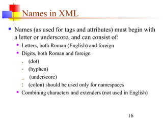 16
Names in XML
 Names (as used for tags and attributes) must begin with
a letter or underscore, and can consist of:
 Letters, both Roman (English) and foreign
 Digits, both Roman and foreign
. (dot)
- (hyphen)
_ (underscore)
: (colon) should be used only for namespaces
 Combining characters and extenders (not used in English)
 