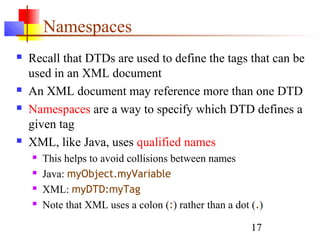 17
Namespaces
 Recall that DTDs are used to define the tags that can be
used in an XML document
 An XML document may reference more than one DTD
 Namespaces are a way to specify which DTD defines a
given tag
 XML, like Java, uses qualified names
 This helps to avoid collisions between names
 Java: myObject.myVariable
 XML: myDTD:myTag
 Note that XML uses a colon (:) rather than a dot (.)
 