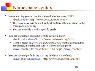 19
Namespace syntax
 In any start tag you can use the reserved attribute name xmlns:
<book xmlns="http://www.matuszek.org/ns">
 This namespace will be used as the default for all elements up to the
corresponding end tag
 You can override it with a specific prefix
 You can use almost this same form to declare a prefix:
<book xmlns:dave="http://www.matuszek.org/ns">
 Use this prefix on every tag and attribute you want to use from this
namespace, including end tags--it is not a default prefix
<dave:chapter dave:number="1">To Begin</dave:chapter>
 You can use the prefix in the start tag in which it is defined:
<dave:book xmlns:dave="http://www.matuszek.org/ns">
 