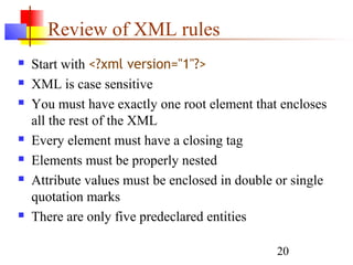 20
Review of XML rules
 Start with <?xml version="1"?>
 XML is case sensitive
 You must have exactly one root element that encloses
all the rest of the XML
 Every element must have a closing tag
 Elements must be properly nested
 Attribute values must be enclosed in double or single
quotation marks
 There are only five predeclared entities
 