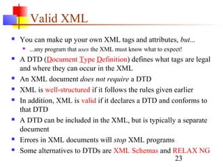 23
Valid XML
 You can make up your own XML tags and attributes, but...
 ...any program that uses the XML must know what to expect!
 A DTD (Document Type Definition) defines what tags are legal
and where they can occur in the XML
 An XML document does not require a DTD
 XML is well-structured if it follows the rules given earlier
 In addition, XML is valid if it declares a DTD and conforms to
that DTD
 A DTD can be included in the XML, but is typically a separate
document
 Errors in XML documents will stop XML programs
 Some alternatives to DTDs are XML Schemas and RELAX NG
 