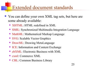 25
Extended document standards
 You can define your own XML tag sets, but here are
some already available:
 XHTML: HTML redefined in XML
 SMIL: Synchronized Multimedia Integration Language
 MathML: Mathematical Markup Language
 SVG: Scalable Vector Graphics
 DrawML: Drawing MetaLanguage
 ICE: Information and Content Exchange
 ebXML: Electronic Business with XML
 cxml: Commerce XML
 CBL: Common Business Library
 