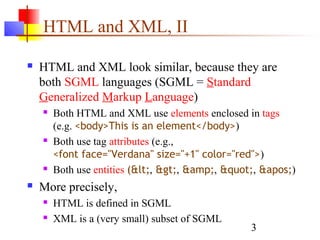 3
HTML and XML, II
 HTML and XML look similar, because they are
both SGML languages (SGML = Standard
Generalized Markup Language)
 Both HTML and XML use elements enclosed in tags
(e.g. <body>This is an element</body>)
 Both use tag attributes (e.g.,
<font face="Verdana" size="+1" color="red">)
 Both use entities (<, >, &amp;, ", ')
 More precisely,
 HTML is defined in SGML
 XML is a (very small) subset of SGML
 