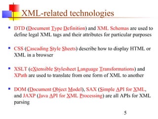 5
XML-related technologies
 DTD (Document Type Definition) and XML Schemas are used to
define legal XML tags and their attributes for particular purposes
 CSS (Cascading Style Sheets) describe how to display HTML or
XML in a browser
 XSLT (eXtensible Stylesheet Language Transformations) and
XPath are used to translate from one form of XML to another
 DOM (Document Object Model), SAX (Simple API for XML,
and JAXP (Java API for XML Processing) are all APIs for XML
parsing
 