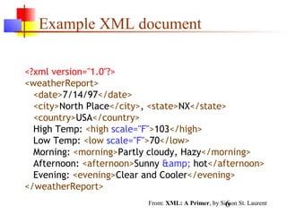 6
Example XML document
<?xml version="1.0"?>
<weatherReport>
<date>7/14/97</date>
<city>North Place</city>, <state>NX</state>
<country>USA</country>
High Temp: <high scale="F">103</high>
Low Temp: <low scale="F">70</low>
Morning: <morning>Partly cloudy, Hazy</morning>
Afternoon: <afternoon>Sunny &amp; hot</afternoon>
Evening: <evening>Clear and Cooler</evening>
</weatherReport>
From: XML: A Primer, by Simon St. Laurent
 