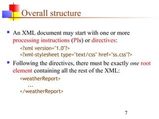 7
Overall structure
 An XML document may start with one or more
processing instructions (PIs) or directives:
<?xml version="1.0"?>
<?xml-stylesheet type="text/css" href="ss.css"?>
 Following the directives, there must be exactly one root
element containing all the rest of the XML:
<weatherReport>
...
</weatherReport>
 