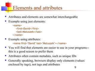 9
Elements and attributes
 Attributes and elements are somewhat interchangeable
 Example using just elements:
<name>
<first>David</first>
<last>Matuszek</last>
</name>
 Example using attributes:
<name first="David" last="Matuszek"></name>
 You will find that elements are easier to use in your programs--
this is a good reason to prefer them
 Attributes often contain metadata, such as unique IDs
 Generally speaking, browsers display only elements (values
enclosed by tags), not tags and attributes
 