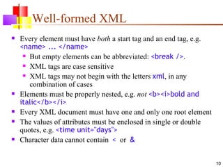 Well-formed XML
   Every element must have both a start tag and an end tag, e.g.
    <name> ... </name>
      But empty elements can be abbreviated: <break />.

      XML tags are case sensitive

      XML tags may not begin with the letters xml, in any

       combination of cases
   Elements must be properly nested, e.g. not <b><i>bold and
    italic</b></i>
   Every XML document must have one and only one root element
   The values of attributes must be enclosed in single or double
    quotes, e.g. <time unit="days">
   Character data cannot contain < or &


                                                                    10
 