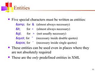 Entities
   Five special characters must be written as entities:
      &amp; for     &    (almost always necessary)
      <    for   <    (almost always necessary)
      >    for    >    (not usually necessary)
      " for    "    (necessary inside double quotes)
      ' for     '   (necessary inside single quotes)
   These entities can be used even in places where they
    are not absolutely required
   These are the only predefined entities in XML


                                                            11
 