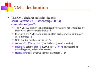 XML declaration
   The XML declaration looks like this:
    <?xml version="1.0" encoding="UTF-8"
    standalone="yes"?>
       The XML declaration is not required by browsers, but is required by
        most XML processors (so include it!)
       If present, the XML declaration must be first--not even whitespace
        should precede it
       Note that the brackets are <? and ?>
       version="1.0" is required (this is the only version so far)
       encoding can be "UTF-8" (ASCII) or "UTF-16" (Unicode), or
        something else, or it can be omitted
       standalone tells whether there is a separate DTD




                                                                              12
 