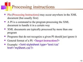 Processing instructions
   PIs (Processing Instructions) may occur anywhere in the XML
    document (but usually first)
   A PI is a command to the program processing the XML
    document to handle it in a certain way
   XML documents are typically processed by more than one
    program
   Programs that do not recognize a given PI should just ignore it
   General format of a PI: <?target instructions?>
   Example: <?xml-stylesheet type="text/css"
    href="mySheet.css"?>



                                                                      13
 