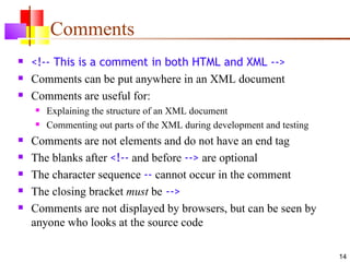 Comments
   <!-- This is a comment in both HTML and XML -->
   Comments can be put anywhere in an XML document
   Comments are useful for:
       Explaining the structure of an XML document
       Commenting out parts of the XML during development and testing
   Comments are not elements and do not have an end tag
   The blanks after <!-- and before --> are optional
   The character sequence -- cannot occur in the comment
   The closing bracket must be -->
   Comments are not displayed by browsers, but can be seen by
    anyone who looks at the source code

                                                                         14
 