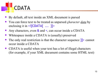 CDATA
   By default, all text inside an XML document is parsed
   You can force text to be treated as unparsed character data by
    enclosing it in <![CDATA[ ... ]]>
   Any characters, even & and <, can occur inside a CDATA
   Whitespace inside a CDATA is (usually) preserved
   The only real restriction is that the character sequence ]]> cannot
    occur inside a CDATA
   CDATA is useful when your text has a lot of illegal characters
    (for example, if your XML document contains some HTML text)




                                                                          15
 