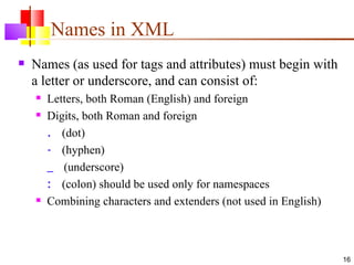 Names in XML
   Names (as used for tags and attributes) must begin with
    a letter or underscore, and can consist of:
       Letters, both Roman (English) and foreign
       Digits, both Roman and foreign
        . (dot)
        - (hyphen)
        _ (underscore)
        : (colon) should be used only for namespaces
       Combining characters and extenders (not used in English)



                                                                   16
 