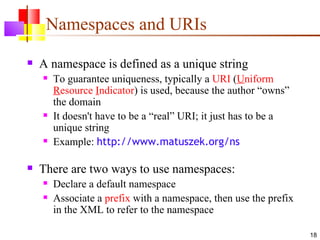 Namespaces and URIs
   A namespace is defined as a unique string
       To guarantee uniqueness, typically a URI (Uniform
        Resource Indicator) is used, because the author “owns”
        the domain
       It doesn't have to be a “real” URI; it just has to be a
        unique string
       Example: http://www.matuszek.org/ns

   There are two ways to use namespaces:
       Declare a default namespace
       Associate a prefix with a namespace, then use the prefix
        in the XML to refer to the namespace

                                                                   18
 