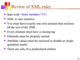 Review of XML rules
   Start with <?xml version="1"?>
   XML is case sensitive
   You must have exactly one root element that encloses
    all the rest of the XML
   Every element must have a closing tag
   Elements must be properly nested
   Attribute values must be enclosed in double or single
    quotation marks
   There are only five predeclared entities

                                                            20
 